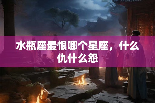 水瓶座最恨哪个星座，什么仇什么怨