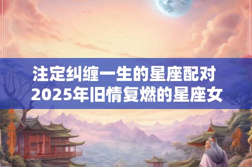 注定纠缠一生的星座配对 2025年旧情复燃的星座女