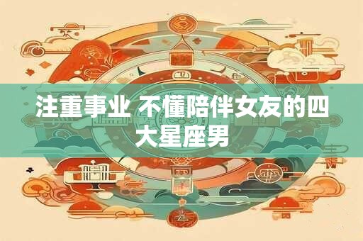 注重事业 不懂陪伴女友的四大星座男