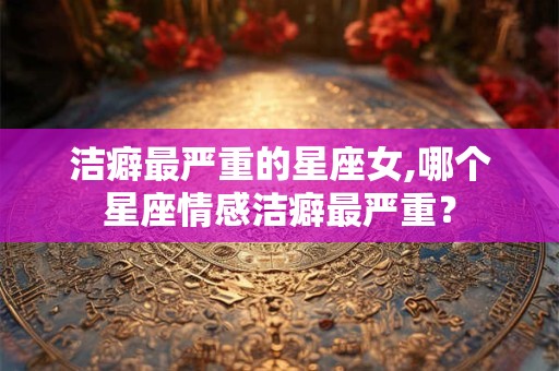 洁癖最严重的星座女,哪个星座情感洁癖最严重？