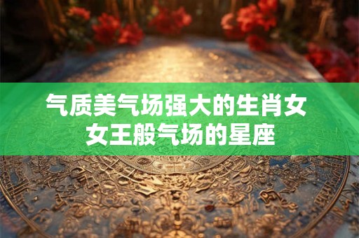 气质美气场强大的生肖女 女王般气场的星座