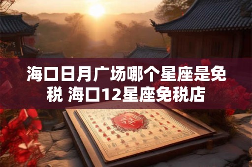 海口日月广场哪个星座是免税 海口12星座免税店