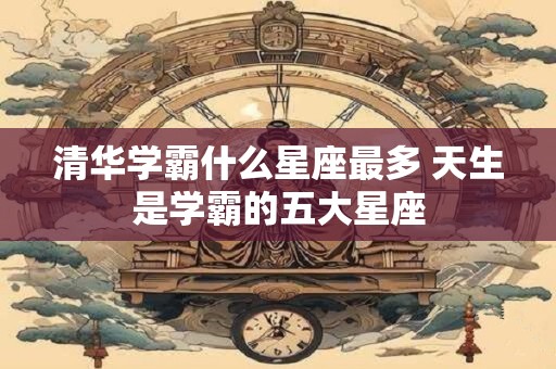 清华学霸什么星座最多 天生是学霸的五大星座