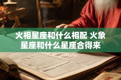 火相星座和什么相配 火象星座和什么星座合得来