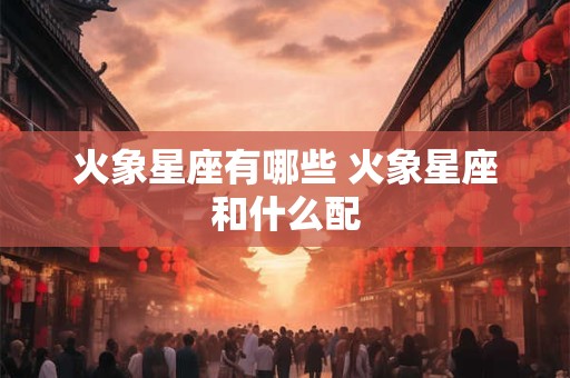 火象星座有哪些 火象星座和什么配