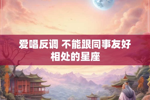 爱唱反调 不能跟同事友好相处的星座