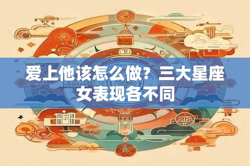 爱上他该怎么做？三大星座女表现各不同