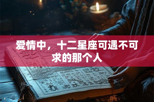 爱情中，十二星座可遇不可求的那个人