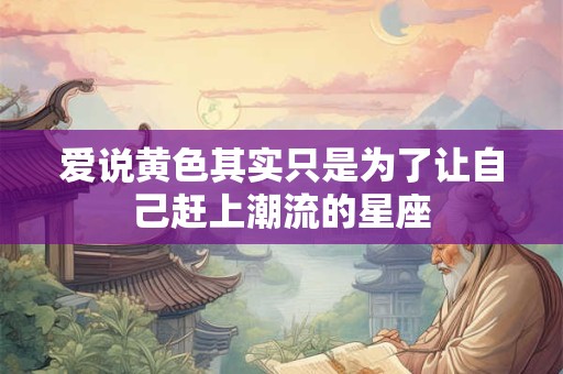 爱说黄色其实只是为了让自己赶上潮流的星座
