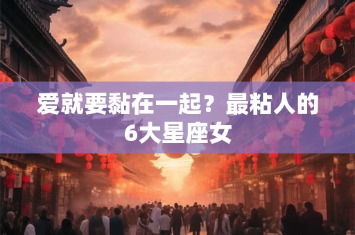爱就要黏在一起？最粘人的6大星座女