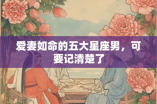 爱妻如命的五大星座男，可要记清楚了