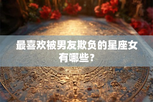 最喜欢被男友欺负的星座女有哪些？