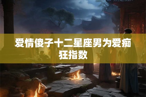爱情傻子十二星座男为爱痴狂指数