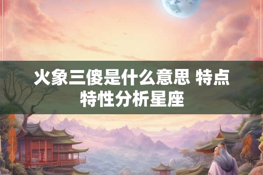 火象三傻是什么意思 特点特性分析星座