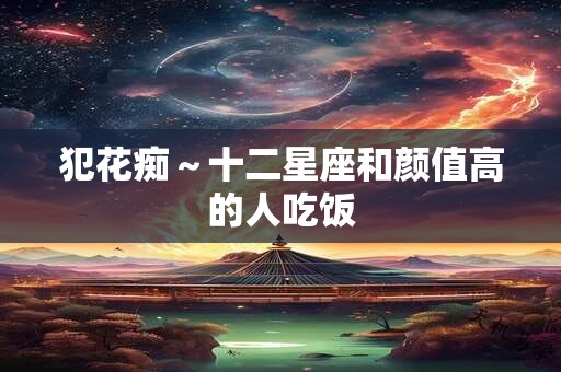 犯花痴～十二星座和颜值高的人吃饭