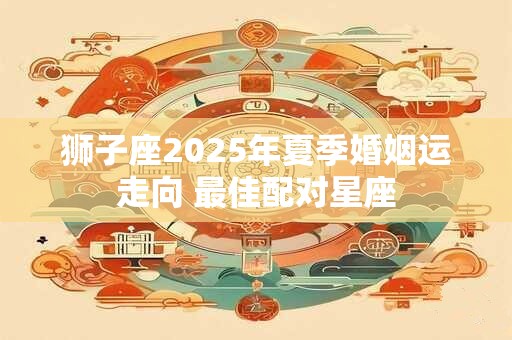 狮子座2025年夏季婚姻运走向 最佳配对星座 狮子座2025年夏季婚姻运走向 最佳配对星座