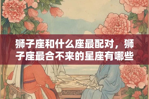 狮子座和什么座最配对，狮子座最合不来的星座有哪些