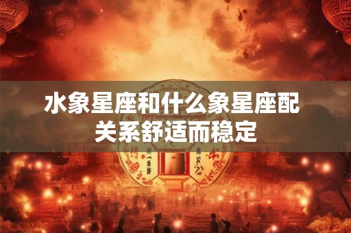 水象星座和什么象星座配 关系舒适而稳定