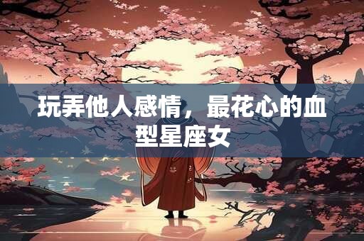 玩弄他人感情，最花心的血型星座女