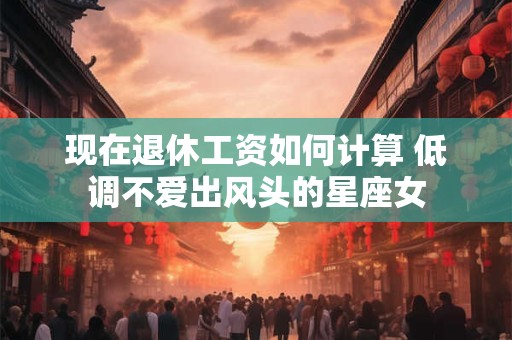 现在退休工资如何计算 低调不爱出风头的星座女