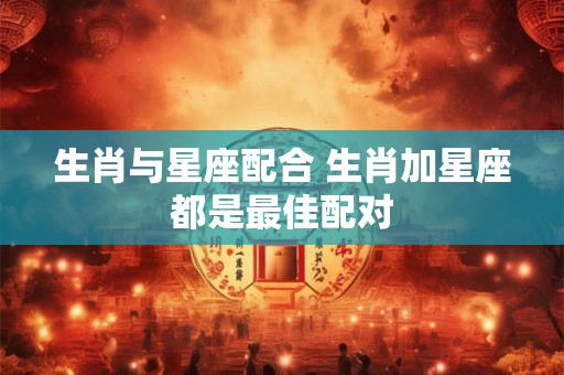 生肖与星座配合 生肖加星座都是最佳配对