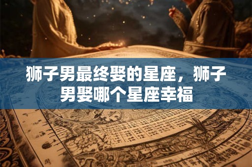 狮子男最终娶的星座，狮子男娶哪个星座幸福