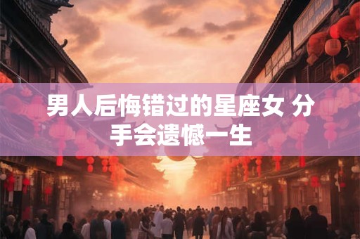 男人后悔错过的星座女 分手会遗憾一生