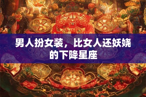 男人扮女装，比女人还妖娆的下降星座