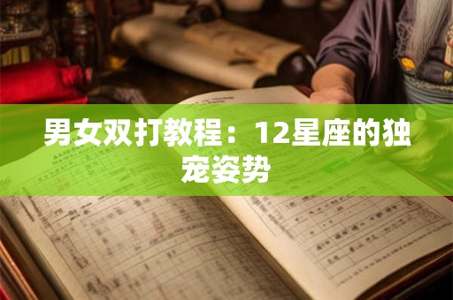 详细阅读:男女双打教程:12星座的独宠姿势 男女双打教程:12星座的独宠姿势