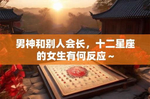 详细阅读:男神和别人会长,十二星座的女生有何反应~ 男神和别人会长,十二星座的女生有何反应~