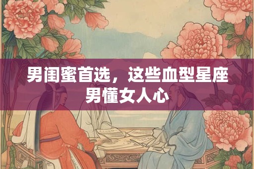 男闺蜜首选，这些血型星座男懂女人心