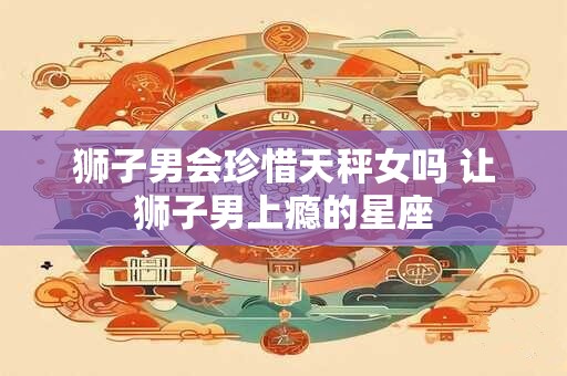 狮子男会珍惜天秤女吗 让狮子男上瘾的星座