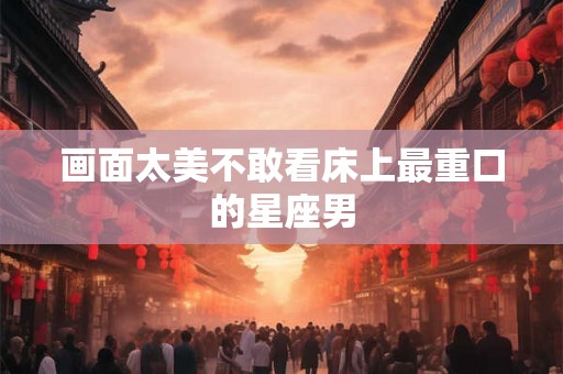画面太美不敢看床上最重口的星座男