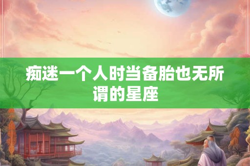 痴迷一个人时当备胎也无所谓的星座