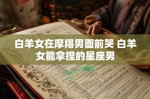 白羊女在摩羯男面前哭 白羊女能拿捏的星座男