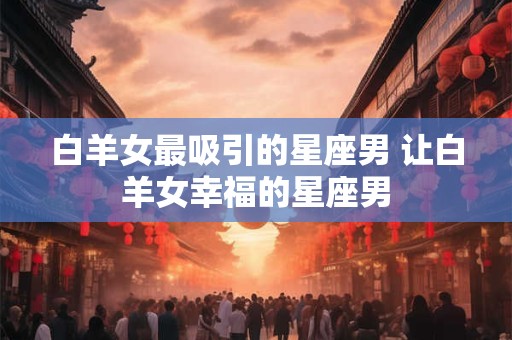 白羊女最吸引的星座男 让白羊女幸福的星座男