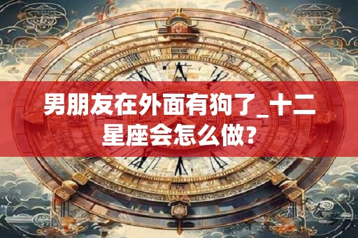 男朋友在外面有狗了_十二星座会怎么做？