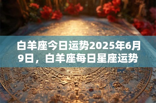 白羊座今日运势2025年6月9日，白羊座每日星座运势