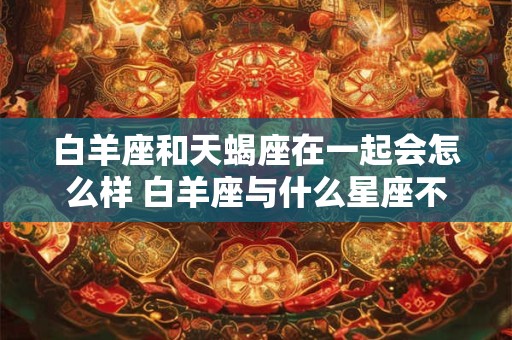 白羊座和天蝎座在一起会怎么样 白羊座与什么星座不合