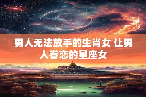 男人无法放手的生肖女 让男人眷恋的星座女