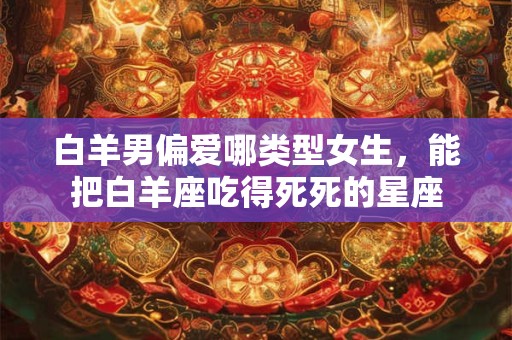白羊男偏爱哪类型女生，能把白羊座吃得死死的星座