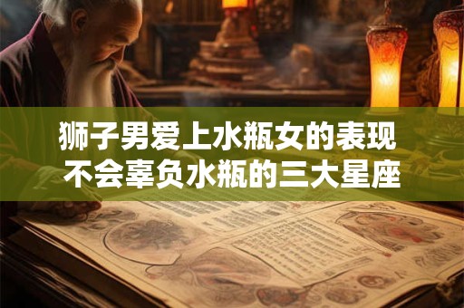 狮子男爱上水瓶女的表现 不会辜负水瓶的三大星座