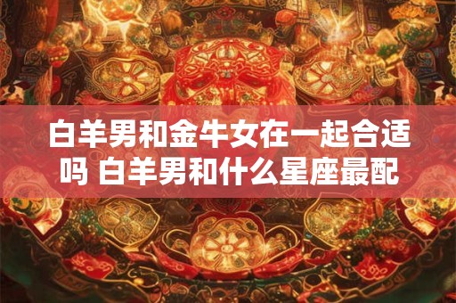 白羊男和金牛女在一起合适吗 白羊男和什么星座最配
