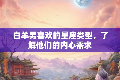 白羊男喜欢的星座类型，了解他们的内心需求