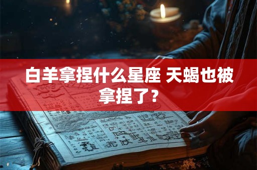 白羊拿捏什么星座 天蝎也被拿捏了？
