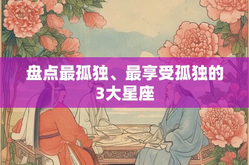 详细阅读:盘点最孤独、最享受孤独的3大星座 盘点最孤独、最享受孤独的3大星座