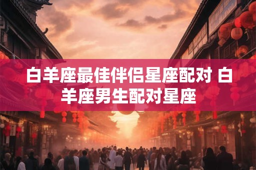 白羊座最佳伴侣星座配对 白羊座男生配对星座