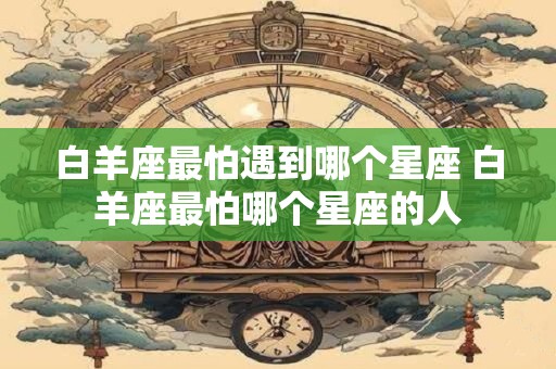 白羊座最怕遇到哪个星座 白羊座最怕哪个星座的人