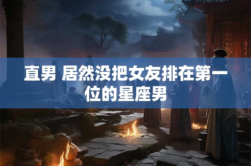直男 居然没把女友排在第一位的星座男
