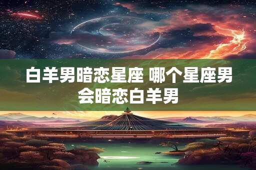 白羊男暗恋星座 哪个星座男会暗恋白羊男